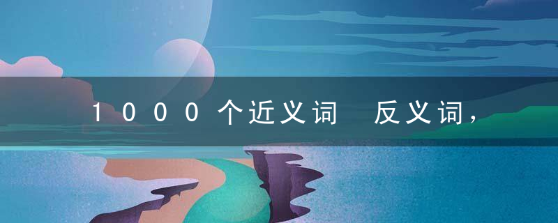 1000个近义词 反义词，罕见资料，胜过“万元”补习班